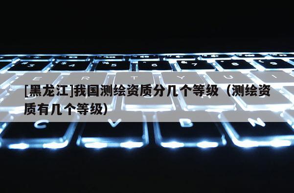 [黑龍江]我國測繪資質(zhì)分幾個等級（測繪資質(zhì)有幾個等級）