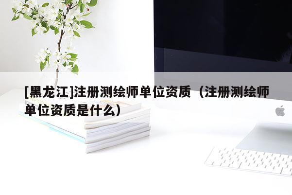 [黑龍江]注冊測繪師單位資質(zhì)（注冊測繪師單位資質(zhì)是什么）