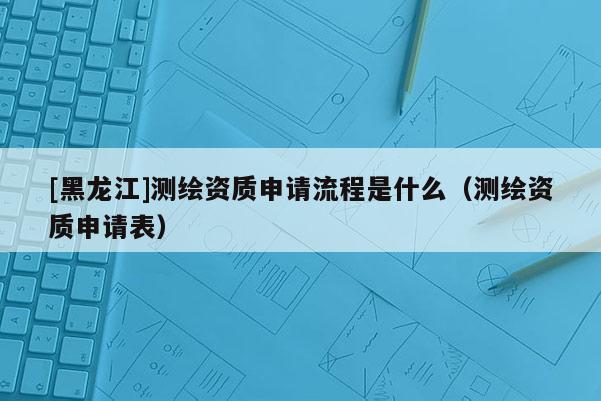 [黑龍江]測繪資質(zhì)申請流程是什么（測繪資質(zhì)申請表）
