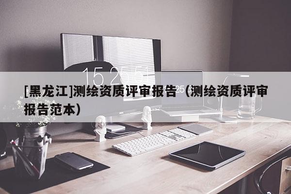 [黑龍江]測繪資質(zhì)評審報告（測繪資質(zhì)評審報告范本）