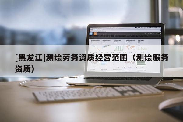 [黑龍江]測繪勞務(wù)資質(zhì)經(jīng)營范圍（測繪服務(wù)資質(zhì)）