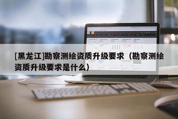 [黑龍江]勘察測繪資質(zhì)升級(jí)要求（勘察測繪資質(zhì)升級(jí)要求是什么）