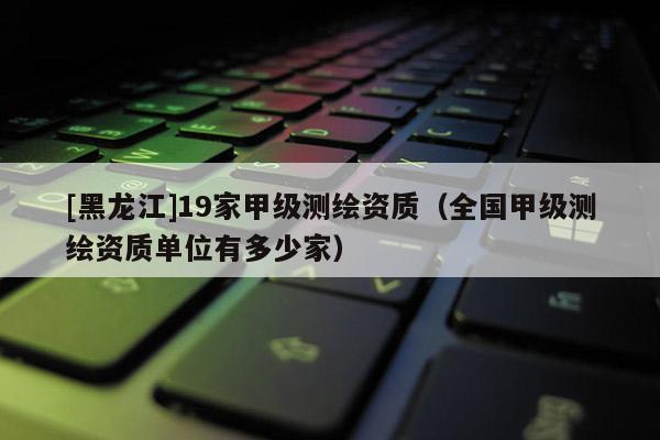 [黑龍江]19家甲級測繪資質(zhì)（全國甲級測繪資質(zhì)單位有多少家）