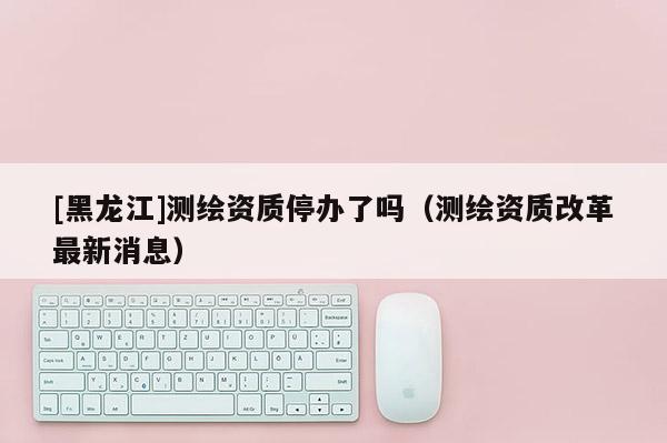 [黑龍江]測繪資質停辦了嗎（測繪資質改革最新消息）