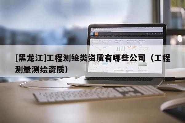 [黑龍江]工程測繪類資質(zhì)有哪些公司（工程測量測繪資質(zhì)）