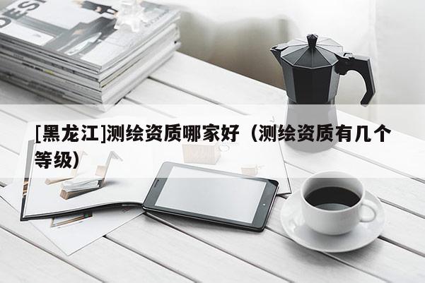 [黑龍江]測(cè)繪資質(zhì)哪家好（測(cè)繪資質(zhì)有幾個(gè)等級(jí)）