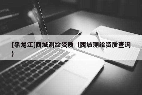 [黑龍江]西城測繪資質(zhì)（西城測繪資質(zhì)查詢）