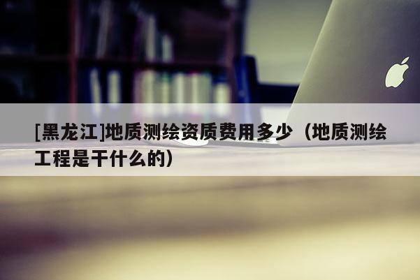[黑龍江]地質(zhì)測繪資質(zhì)費用多少（地質(zhì)測繪工程是干什么的）