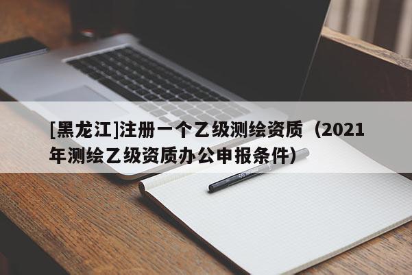 [黑龍江]注冊一個乙級測繪資質(zhì)（2021年測繪乙級資質(zhì)辦公申報條件）