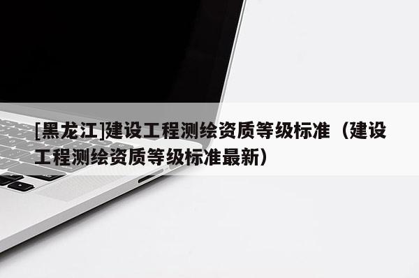 [黑龍江]建設(shè)工程測繪資質(zhì)等級標(biāo)準(zhǔn)（建設(shè)工程測繪資質(zhì)等級標(biāo)準(zhǔn)最新）