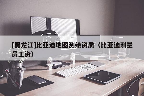 [黑龍江]比亞迪地圖測繪資質(zhì)（比亞迪測量員工資）