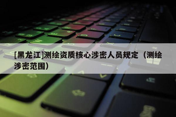 [黑龍江]測繪資質(zhì)核心涉密人員規(guī)定（測繪涉密范圍）