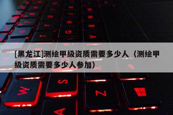 [黑龍江]測繪甲級(jí)資質(zhì)需要多少人（測繪甲級(jí)資質(zhì)需要多少人參加）