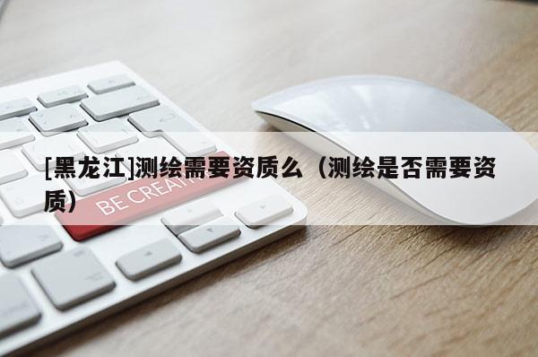 [黑龍江]測(cè)繪需要資質(zhì)么（測(cè)繪是否需要資質(zhì)）