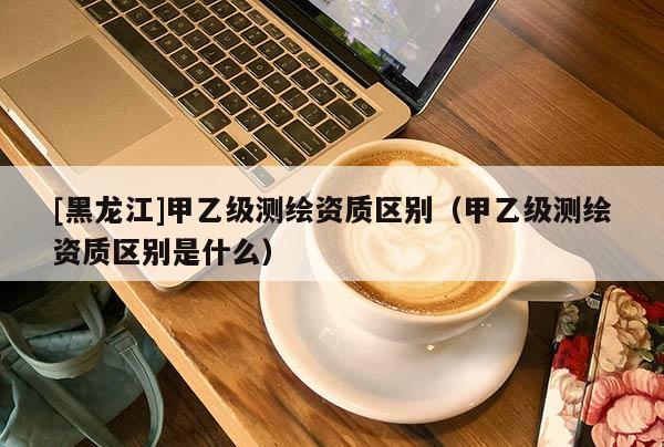[黑龍江]甲乙級測繪資質(zhì)區(qū)別（甲乙級測繪資質(zhì)區(qū)別是什么）
