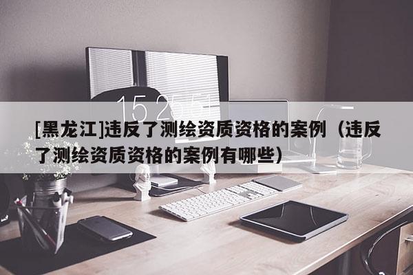 [黑龍江]違反了測繪資質(zhì)資格的案例（違反了測繪資質(zhì)資格的案例有哪些）