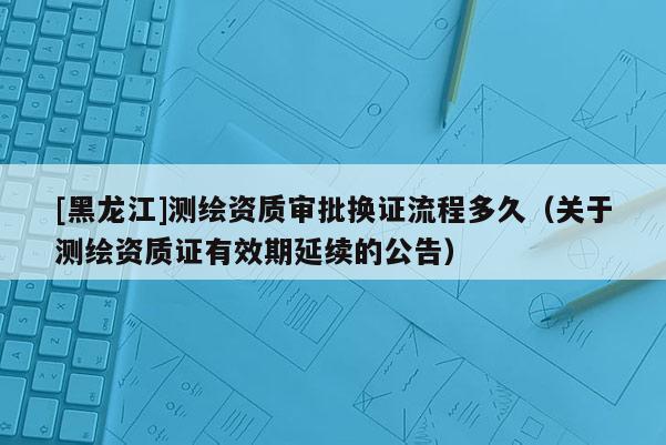 [黑龍江]測繪資質(zhì)審批換證流程多久（關(guān)于測繪資質(zhì)證有效期延續(xù)的公告）