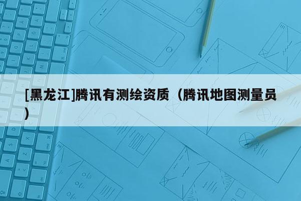 [黑龍江]騰訊有測繪資質(zhì)（騰訊地圖測量員）