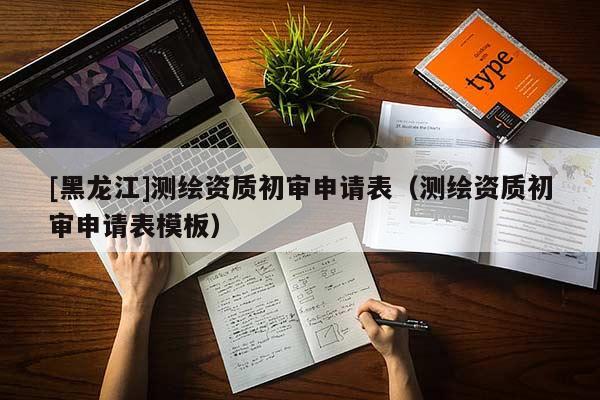 [黑龍江]測(cè)繪資質(zhì)初審申請(qǐng)表（測(cè)繪資質(zhì)初審申請(qǐng)表模板）