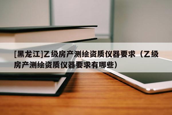 [黑龍江]乙級(jí)房產(chǎn)測(cè)繪資質(zhì)儀器要求（乙級(jí)房產(chǎn)測(cè)繪資質(zhì)儀器要求有哪些）