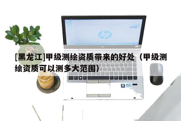[黑龍江]甲級(jí)測繪資質(zhì)帶來的好處（甲級(jí)測繪資質(zhì)可以測多大范圍）