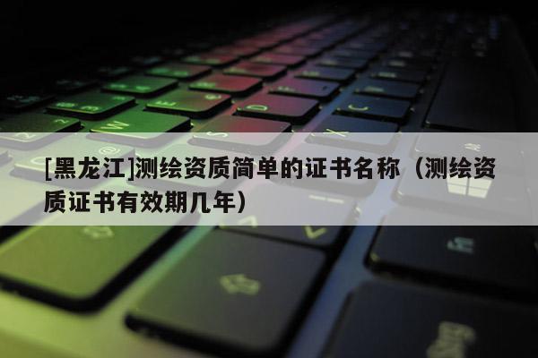 [黑龍江]測(cè)繪資質(zhì)簡(jiǎn)單的證書(shū)名稱(chēng)（測(cè)繪資質(zhì)證書(shū)有效期幾年）