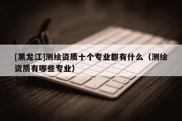 [黑龍江]測(cè)繪資質(zhì)十個(gè)專業(yè)都有什么（測(cè)繪資質(zhì)有哪些專業(yè)）
