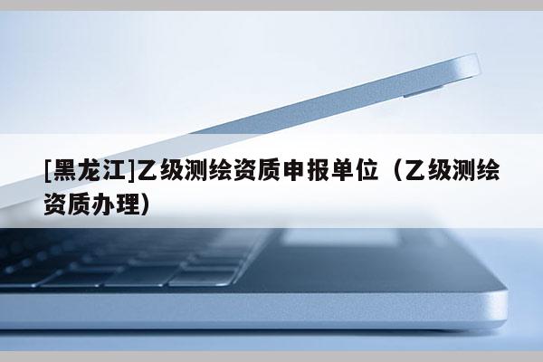[黑龍江]乙級測繪資質(zhì)申報單位（乙級測繪資質(zhì)辦理）