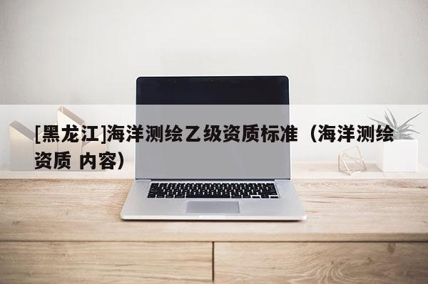 [黑龍江]海洋測(cè)繪乙級(jí)資質(zhì)標(biāo)準(zhǔn)（海洋測(cè)繪資質(zhì) 內(nèi)容）