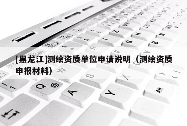[黑龍江]測繪資質(zhì)單位申請(qǐng)說明（測繪資質(zhì)申報(bào)材料）