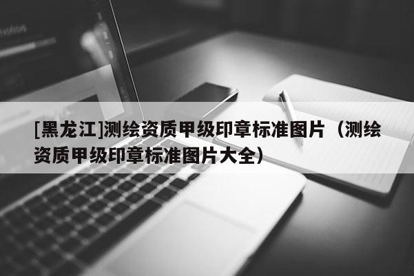 [黑龍江]測(cè)繪資質(zhì)甲級(jí)印章標(biāo)準(zhǔn)圖片（測(cè)繪資質(zhì)甲級(jí)印章標(biāo)準(zhǔn)圖片大全）