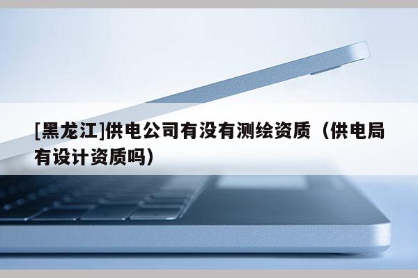 [黑龍江]供電公司有沒有測繪資質(zhì)（供電局有設(shè)計資質(zhì)嗎）
