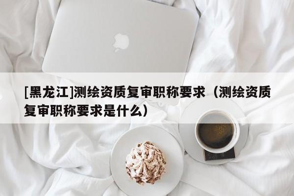 [黑龍江]測繪資質(zhì)復(fù)審職稱要求（測繪資質(zhì)復(fù)審職稱要求是什么）