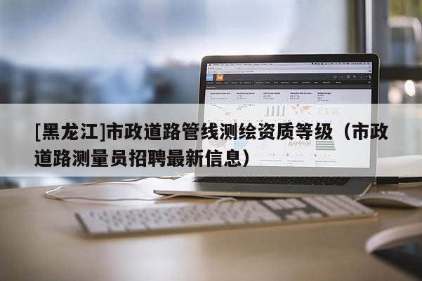 [黑龍江]市政道路管線測繪資質(zhì)等級(jí)（市政道路測量員招聘最新信息）