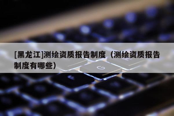 [黑龍江]測繪資質(zhì)報(bào)告制度（測繪資質(zhì)報(bào)告制度有哪些）