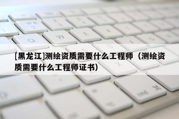 [黑龍江]測(cè)繪資質(zhì)需要什么工程師（測(cè)繪資質(zhì)需要什么工程師證書）