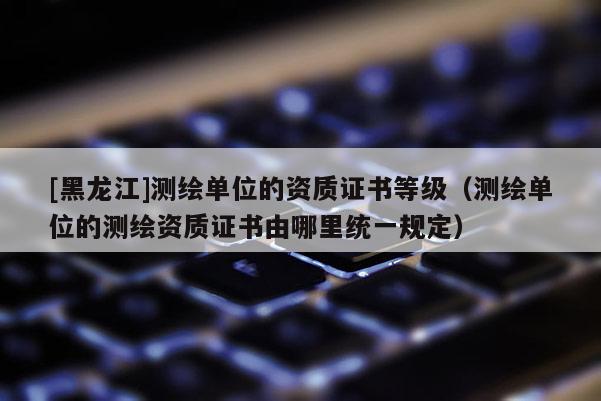 [黑龍江]測繪單位的資質(zhì)證書等級(jí)（測繪單位的測繪資質(zhì)證書由哪里統(tǒng)一規(guī)定）