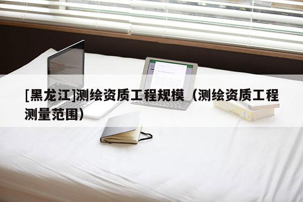 [黑龍江]測繪資質工程規(guī)模（測繪資質工程測量范圍）