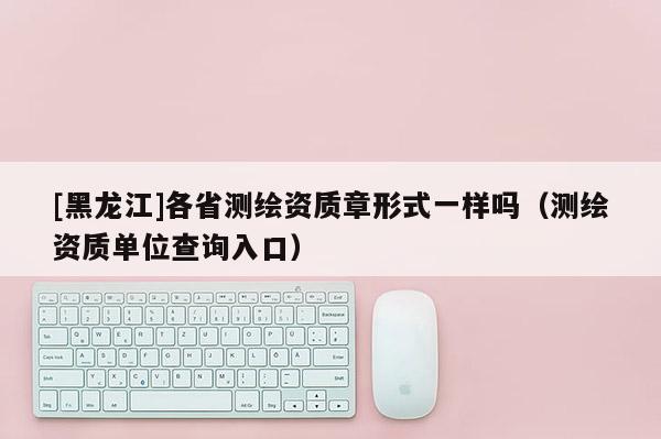 [黑龍江]各省測繪資質章形式一樣嗎（測繪資質單位查詢入口）