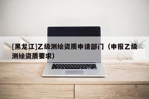 [黑龍江]乙級測繪資質申請部門（申報乙級測繪資質要求）