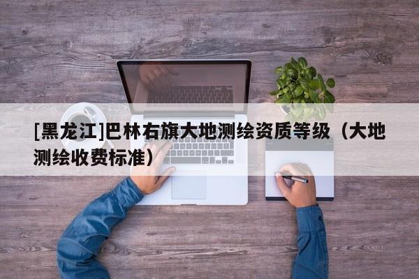 [黑龍江]巴林右旗大地測繪資質(zhì)等級（大地測繪收費標準）