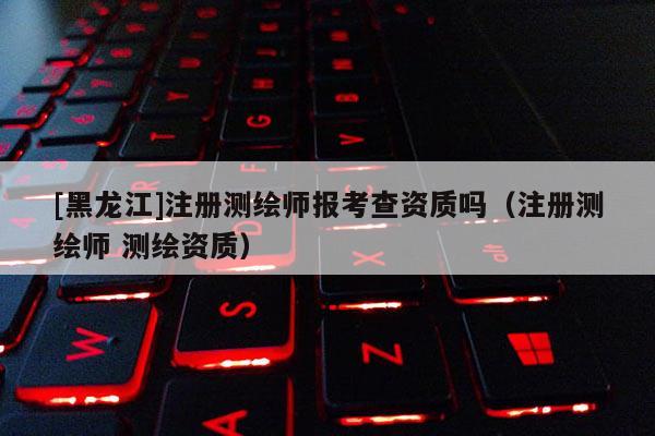 [黑龍江]注冊測繪師報(bào)考查資質(zhì)嗎（注冊測繪師 測繪資質(zhì)）