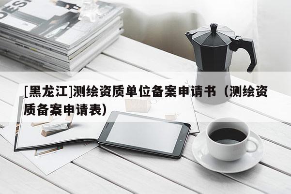 [黑龍江]測(cè)繪資質(zhì)單位備案申請(qǐng)書(shū)（測(cè)繪資質(zhì)備案申請(qǐng)表）