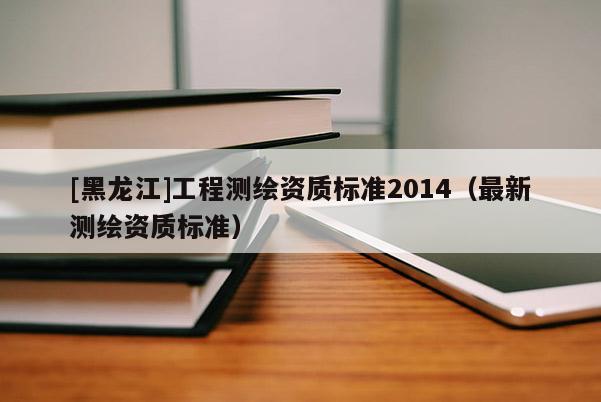 [黑龍江]工程測(cè)繪資質(zhì)標(biāo)準(zhǔn)2014（最新測(cè)繪資質(zhì)標(biāo)準(zhǔn)）