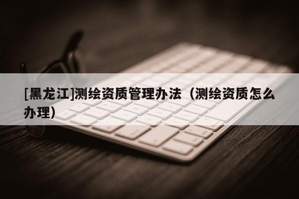 [黑龍江]測(cè)繪資質(zhì)管理辦法（測(cè)繪資質(zhì)怎么辦理）