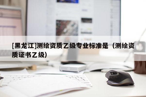 [黑龍江]測(cè)繪資質(zhì)乙級(jí)專(zhuān)業(yè)標(biāo)準(zhǔn)是（測(cè)繪資質(zhì)證書(shū)乙級(jí)）