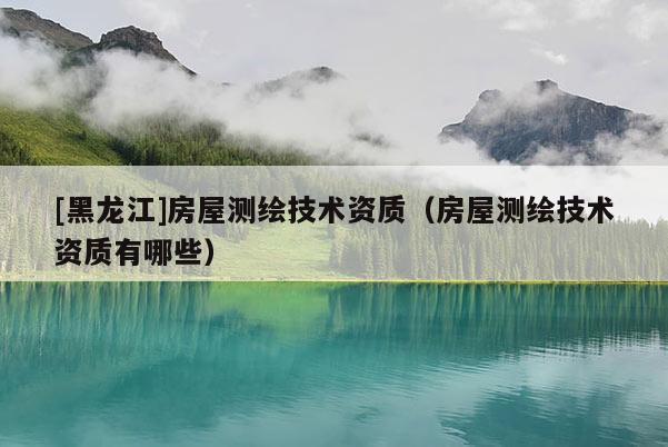 [黑龍江]房屋測繪技術資質（房屋測繪技術資質有哪些）