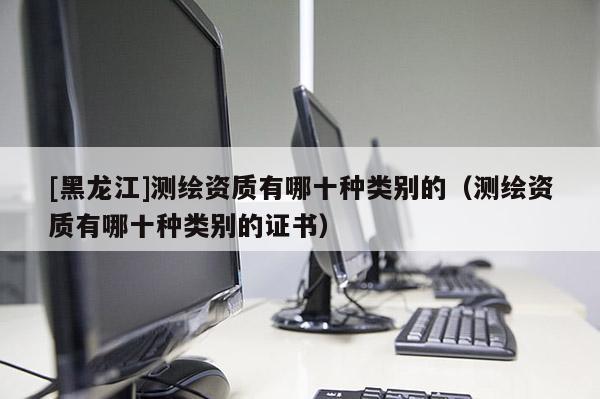 [黑龍江]測(cè)繪資質(zhì)有哪十種類別的（測(cè)繪資質(zhì)有哪十種類別的證書）