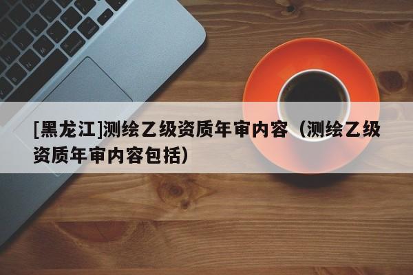 [黑龍江]測(cè)繪乙級(jí)資質(zhì)年審內(nèi)容（測(cè)繪乙級(jí)資質(zhì)年審內(nèi)容包括）