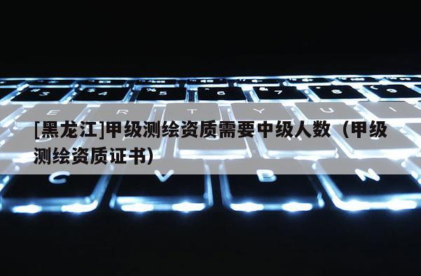[黑龍江]甲級(jí)測繪資質(zhì)需要中級(jí)人數(shù)（甲級(jí)測繪資質(zhì)證書）